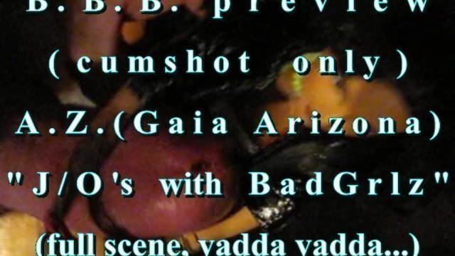 B.B.B.PREVIEW: AZ (GAIA ARIZONA) J/O'S WITH BAD GRLZ(CUMSHOT ONLY)AVI noSl